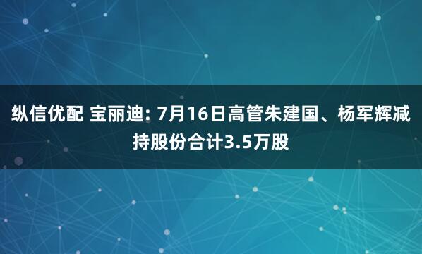 纵信优配 宝丽迪: 7月16日高管朱建国、杨军辉减持股份合计3.5万股