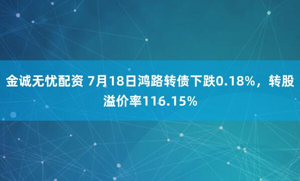 金诚无忧配资 7月18日鸿路转债下跌0.18%，转股溢价率116.15%