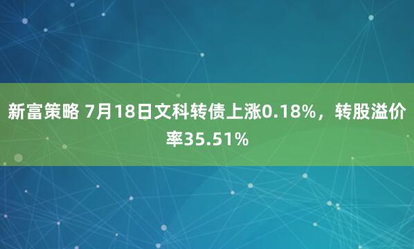 新富策略 7月18日文科转债上涨0.18%，转股溢价率35.51%