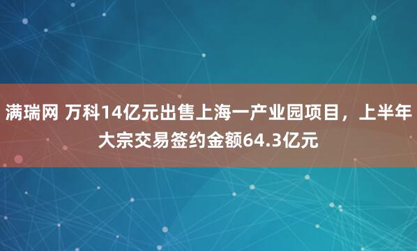 满瑞网 万科14亿元出售上海一产业园项目，上半年大宗交易签约金额64.3亿元