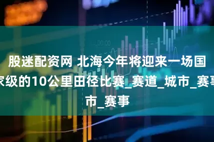 股迷配资网 北海今年将迎来一场国家级的10公里田径比赛_赛道_城市_赛事