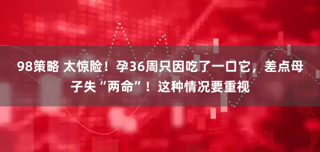 98策略 太惊险！孕36周只因吃了一口它，差点母子失“两命”！这种情况要重视