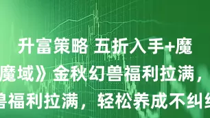 升富策略 五折入手+魔石返利！《魔域》金秋幻兽福利拉满，轻松养成不纠结
