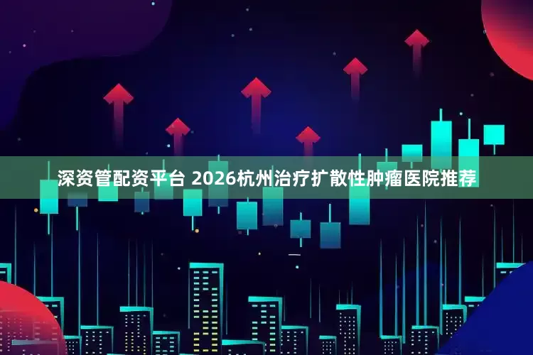 深资管配资平台 2026杭州治疗扩散性肿瘤医院推荐
