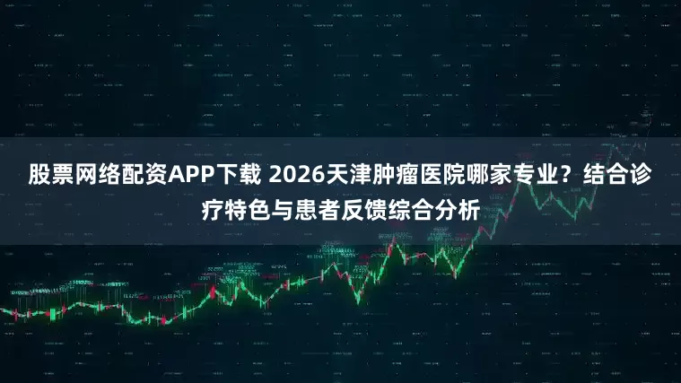股票网络配资APP下载 2026天津肿瘤医院哪家专业？结合诊疗特色与患者反馈综合分析