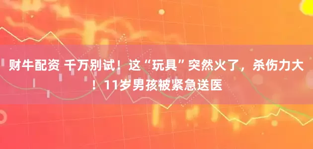 财牛配资 千万别试！这“玩具”突然火了，杀伤力大！11岁男孩被紧急送医