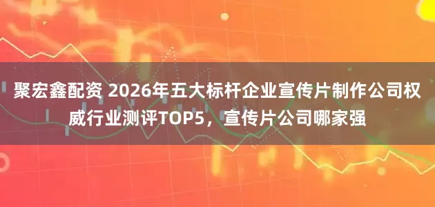 聚宏鑫配资 2026年五大标杆企业宣传片制作公司权威行业测评TOP5，宣传片公司哪家强