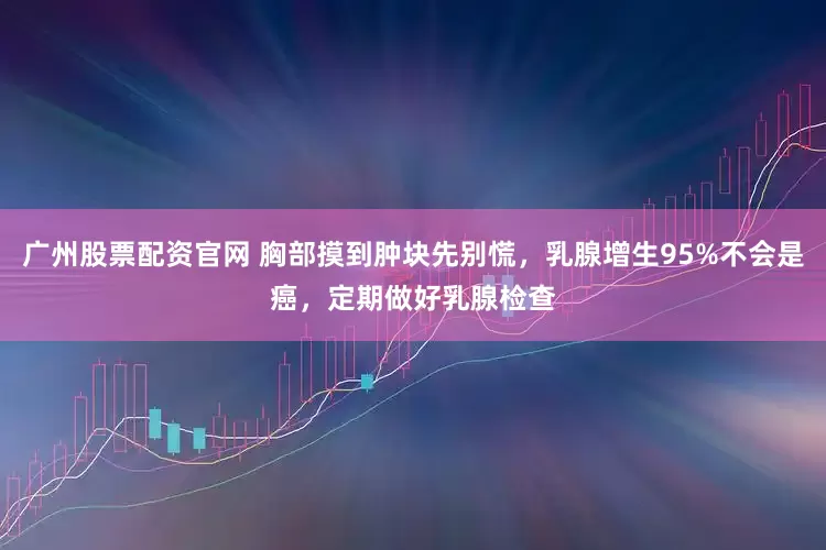 广州股票配资官网 胸部摸到肿块先别慌，乳腺增生95%不会是癌，定期做好乳腺检查