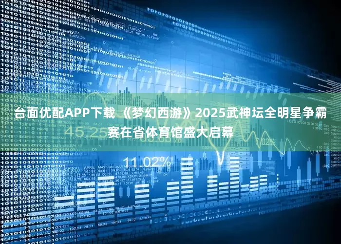 台面优配APP下载 《梦幻西游》2025武神坛全明星争霸赛在省体育馆盛大启幕