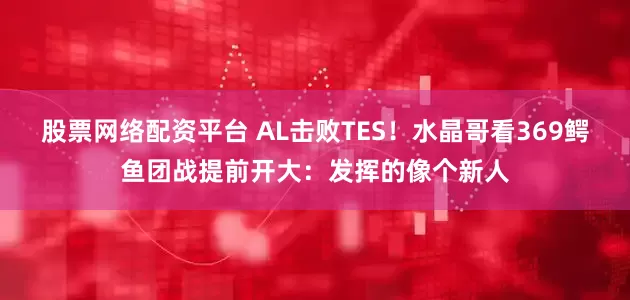 股票网络配资平台 AL击败TES！水晶哥看369鳄鱼团战提前开大：发挥的像个新人