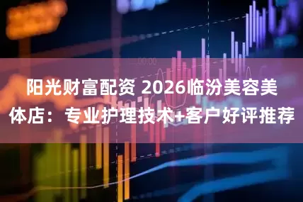 阳光财富配资 2026临汾美容美体店：专业护理技术+客户好评推荐
